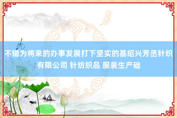 不错为将来的办事发展打下坚实的基绍兴芳丞针织有限公司 针纺织品 服装生产础
